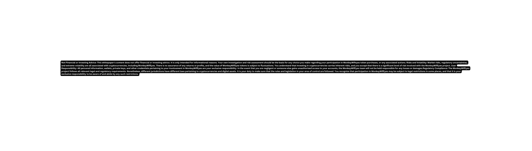 Not Financial or Investing Advice This whitepaper s content does not offer financial or investing advice It is only intended for informational reasons Your own investigation and risk assessment should be the basis for any choice you make regarding your participation in MonkeyWifeyes token purchases or any associated actions Risks and Volatility Market risks regulatory uncertainties and extreme volatility are all associated with cryptocurrencies including MonkeyWifEyes There is no assurance of any returns or profits and the value of MonkeyWifEyes tokens is subject to fluctuations You understand that investing in cryptocurrencies carries inherent risks and you accept that there is a significant level of risk involved with the MonkeyWifEyes project User Responsibility All personal information wallets private keys and other credentials pertaining to your involvement in MonkeyWifEyes are your exclusive responsibility In the event that you are negligent or someone else gains unauthorized access to your accounts the MonkeyWifEyes team will not be held responsible for any losses or damages Regulatory Compliance The MonkeyWifEyes project follows all relevant legal and regulatory requirements Nonetheless different jurisdictions have different laws pertaining to cryptocurrencies and digital assets It is your duty to make sure that the rules and legislation in your area of control are followed You recognize that participation in MonkeyWifEyes may be subject to legal restrictions in some places and that it is your exclusive responsibility to be aware of and abide by any such restrictions